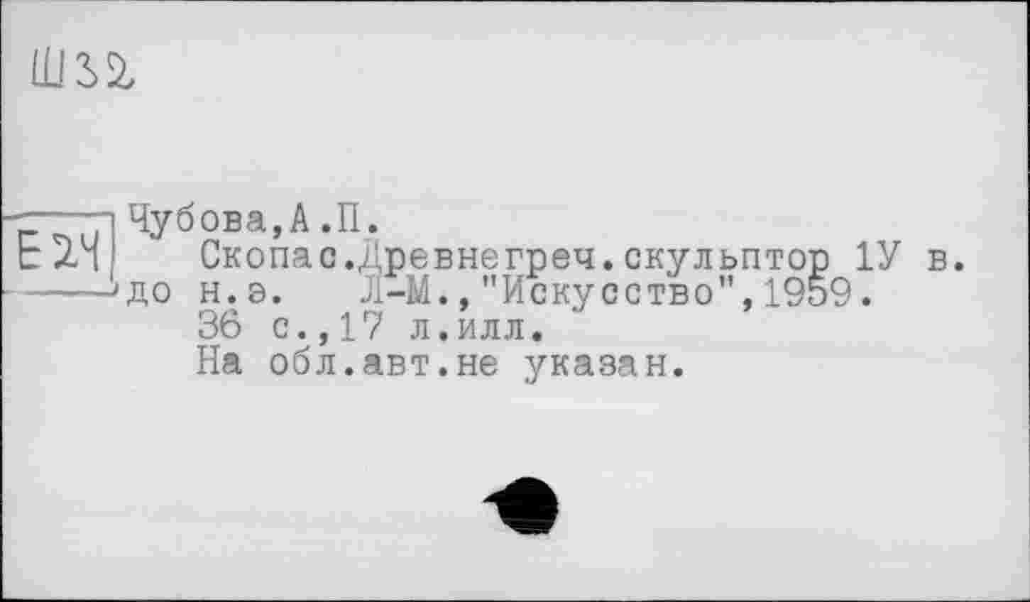 ﻿Ilm
і Чубова,А ,П.
Ь Z4! Скопас.Древнегреч.скульптор 1У в.
---->до н.э. Л-М.,"Искусство”,1959.
36 с.,17 л.илл.
На обл.авт.не указан.